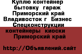 Куплю контейнер , бытовку, гараж - Приморский край, Владивосток г. Бизнес » Спецконструкции, контейнеры, киоски   . Приморский край